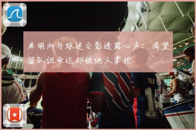 库明加与球迷合影透露心声：渴望留队但命运却被他人掌控