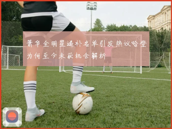 萧华全明星递补名单引发热议哈登为何至今未获机会解析