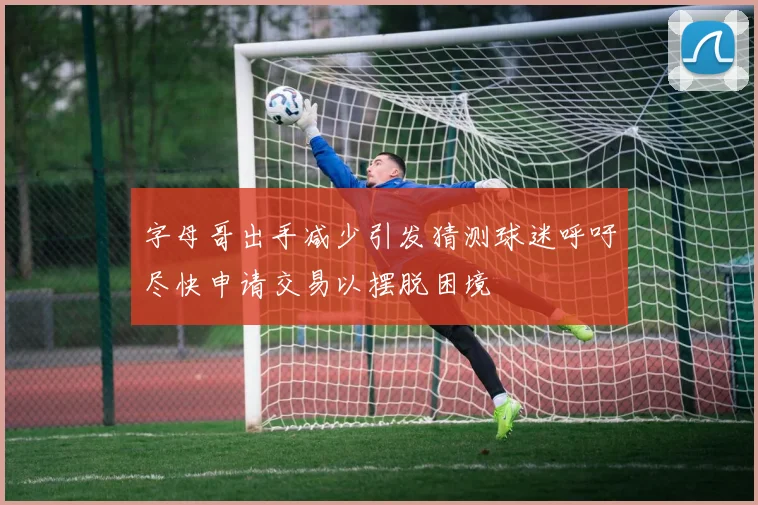 字母哥出手减少引发猜测球迷呼吁尽快申请交易以摆脱困境