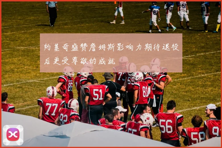 约基奇盛赞詹姆斯影响力期待退役后更受尊敬的成就