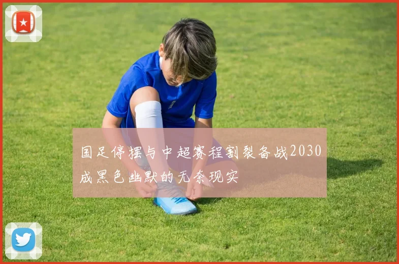 国足停摆与中超赛程割裂备战2030成黑色幽默的无奈现实