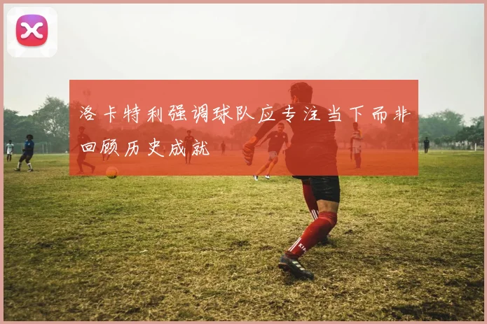 洛卡特利强调球队应专注当下而非回顾历史成就