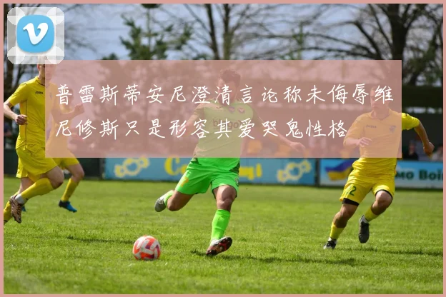 普雷斯蒂安尼澄清言论称未侮辱维尼修斯只是形容其爱哭鬼性格