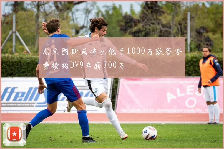 尤文图斯或将以低于1000万欧签字费续约DV9年薪700万