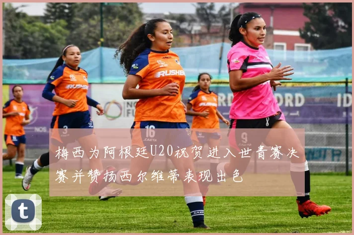 梅西为阿根廷U20祝贺进入世青赛决赛并赞扬西尔维蒂表现出色