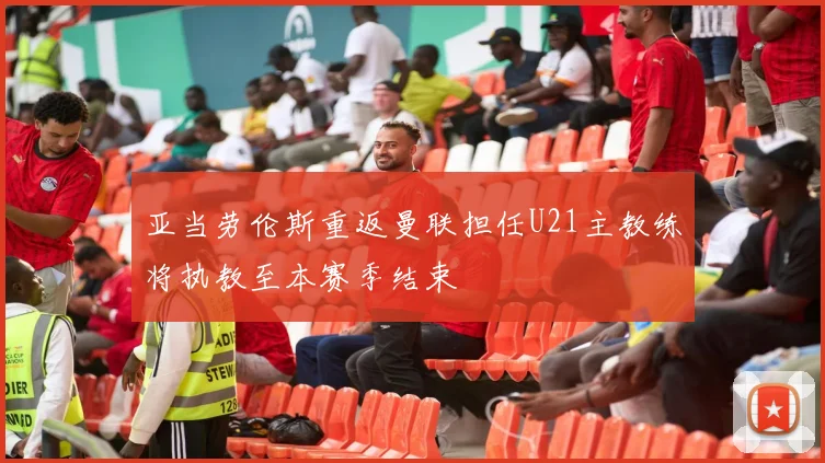 亚当劳伦斯重返曼联担任U21主教练将执教至本赛季结束