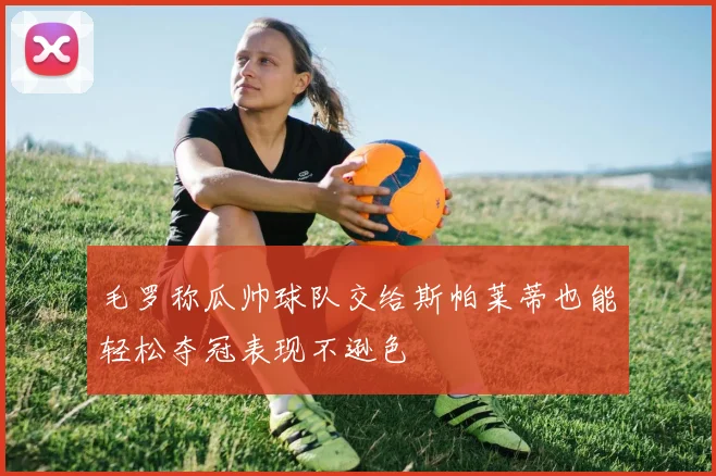 毛罗称瓜帅球队交给斯帕莱蒂也能轻松夺冠表现不逊色