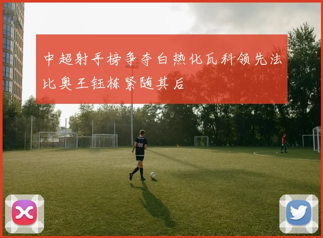 中超射手榜争夺白热化瓦科领先法比奥王钰栋紧随其后