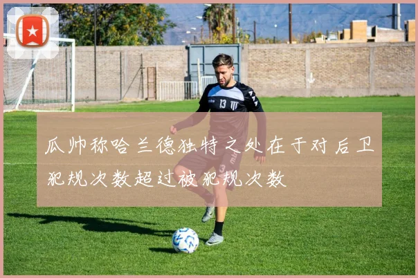 瓜帅称哈兰德独特之处在于对后卫犯规次数超过被犯规次数