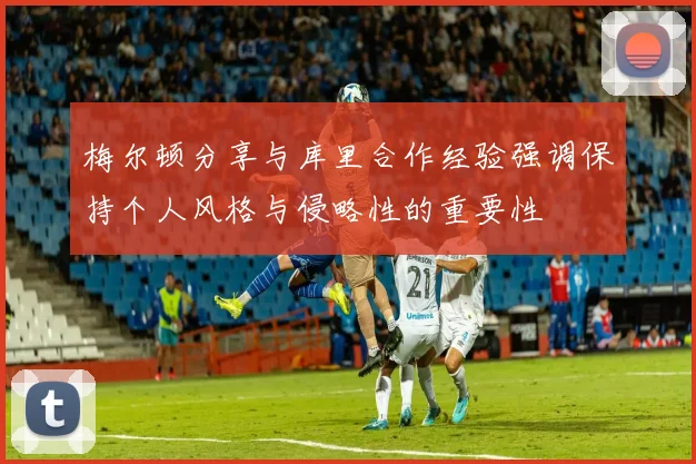 梅尔顿分享与库里合作经验强调保持个人风格与侵略性的重要性