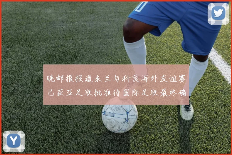 晚邮报报道米兰与科莫海外友谊赛已获亚足联批准待国际足联最终确认