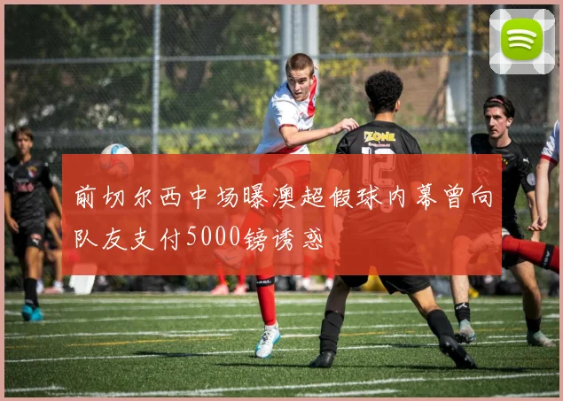 前切尔西中场曝澳超假球内幕曾向队友支付5000镑诱惑
