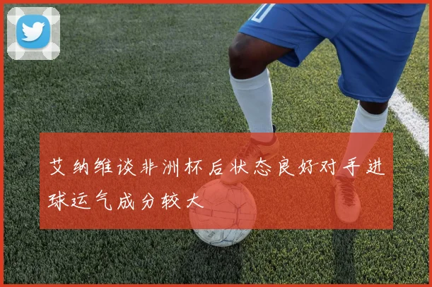 艾纳维谈非洲杯后状态良好对手进球运气成分较大