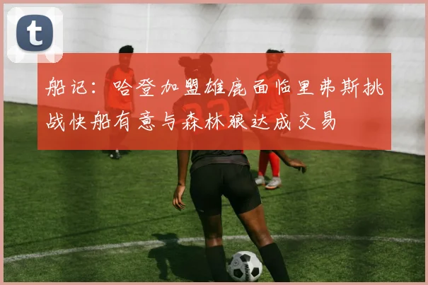 船记：哈登加盟雄鹿面临里弗斯挑战快船有意与森林狼达成交易