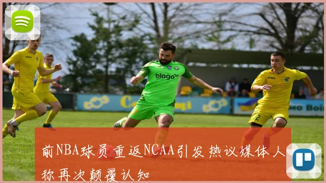 前NBA球员重返NCAA引发热议媒体人称再次颠覆认知