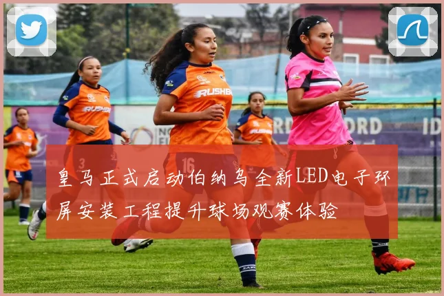 皇马正式启动伯纳乌全新LED电子环屏安装工程提升球场观赛体验