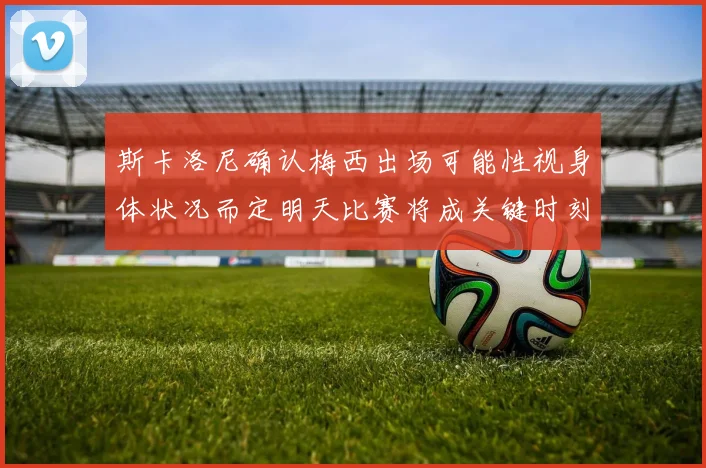 斯卡洛尼确认梅西出场可能性视身体状况而定明天比赛将成关键时刻